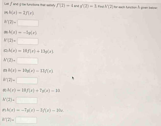 Let ∫and gbe functions that satisfy f'(2)=4 and g'(2)=3 Find h'(2) for each function / given below:
(A) h(x)=2f(x).
h'(2)=□
(B) h(x)=-5g(x).
h'(2)=□
(C) h(x)=10f(x)+13g(x).
h'(2)=□
(D) h(x)=10g(x)-13f(x).
h'(2)=□
(E) h(x)=10f(x)+7g(x)-10.
h'(2)=□
(F) h(x)=-7g(x)-3f(x)-10x.
h'(2)=□