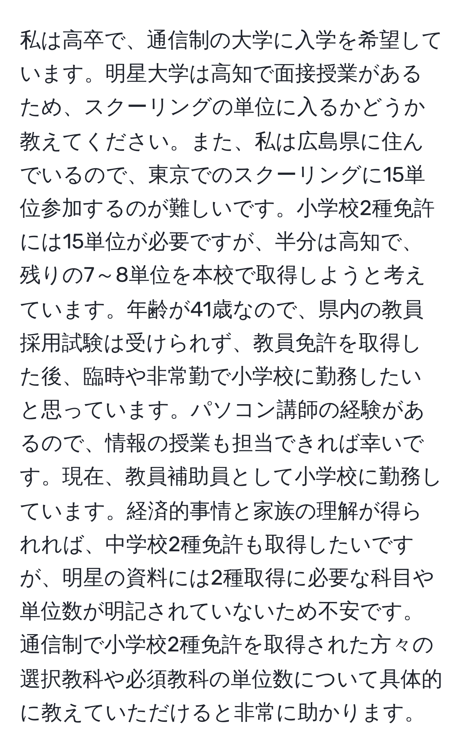 私は高卒で、通信制の大学に入学を希望しています。明星大学は高知で面接授業があるため、スクーリングの単位に入るかどうか教えてください。また、私は広島県に住んでいるので、東京でのスクーリングに15単位参加するのが難しいです。小学校2種免許には15単位が必要ですが、半分は高知で、残りの7～8単位を本校で取得しようと考えています。年齢が41歳なので、県内の教員採用試験は受けられず、教員免許を取得した後、臨時や非常勤で小学校に勤務したいと思っています。パソコン講師の経験があるので、情報の授業も担当できれば幸いです。現在、教員補助員として小学校に勤務しています。経済的事情と家族の理解が得られれば、中学校2種免許も取得したいですが、明星の資料には2種取得に必要な科目や単位数が明記されていないため不安です。通信制で小学校2種免許を取得された方々の選択教科や必須教科の単位数について具体的に教えていただけると非常に助かります。