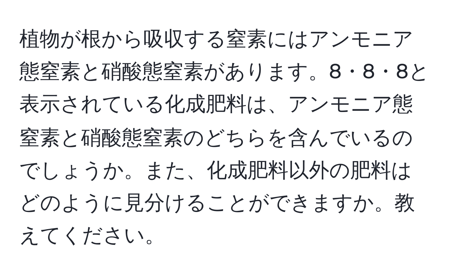 植物が根から吸収する窒素にはアンモニア態窒素と硝酸態窒素があります。8・8・8と表示されている化成肥料は、アンモニア態窒素と硝酸態窒素のどちらを含んでいるのでしょうか。また、化成肥料以外の肥料はどのように見分けることができますか。教えてください。