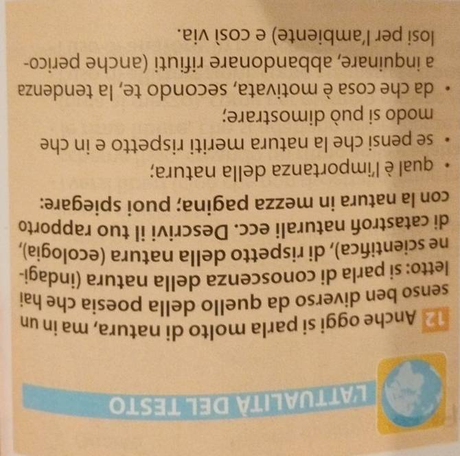 l'attualità del testo 
12 Anche oggi si parla molto di natura, ma in un 
. 
senso ben diverso da quello della poesia che hai 
letto: si parla di conoscenza della natura (indagi- 
ne scientifica), di rispetto della natura (ecologia), 
di catastrofi naturali ecc. Descrivi il tuo rapporto 
con la natura in mezza pagina; puoi spiegare: 
qual è l'importanza della natura; 
se pensi che la natura meriti rispetto e in che 
modo si può dimostrare; 
da che cosa è motivata, secondo te, la tendenza 
a inquinare, abbandonare rifiuti (anche perico- 
losi per l'ambiente) e cosí via.