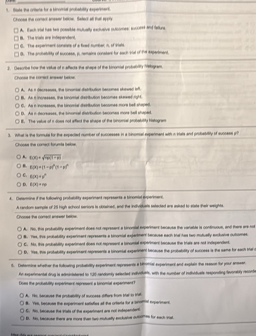 State the criterts for a binomial probability experiment.
Choose the correct answer below. Select all that apply.
A. Each trial has two possible mutually exclusive outcomes: success and failurs,
B. The trials are independent.
C. The experiment consists of a fixed number, n, of trials.
D. The probability of success, p, remains constant for each trial of the experiment,
2. Describe how the value of n affects the shape of the binomial probability histogram.
Choose the correct answer below.
A. As n decreases, the binomial distribution becomes skewed left.
B. As n increases, the binomial distribution becomes skewed right.
C. As n increases, the binomial distribution becomes more bell shaped.
D. As n decreases, the binomial distribution becomes more bell shaped.
E. The value of n does not affect the shape of the binomial probability histogram
3. What is the formula for the expected number of successes in a binomial experiment with n trials and probability of success p?
Choose the correct forumia below.
A. E(X)=sqrt(np(1-p))
B. E(X)=(1-p)^n(1-p)^n
C. E(X)=p^n
D. E(X)=np
4. Determine if the following probability experiment represents a binomial experiment.
A random sample of 25 high school seniors is obtained, and the individuals selected are asked to state their weights.
Choose the correct answer below.
A. No, this probability experiment does not represent a binomial experiment because the variable is continuous, and there are not
B. Yes, this probability experiment represents a binornial experiment because each trial has two mutually exclusive outcomes.
C. No, this probability experiment does not represent a binomial experiment because the trials are not independent.
D. Yes, this probability experiment represents a binorial experiment because the probability of success is the same for each trial c
5. Determine whether the following probability experiment represents a binomial experiment and explain the reason for your answer.
An experimental drug is administered to 120 randomly selected individuals, with the number of individuals responding favorably recorde
Does the probability experiment represent a binomial experiment?
A. No, because the probability of success differs from trial to trial.
B. Yes, because the experiment satisfies all the criteria for a binomial experiment.
C. No, because the trials of the experiment are not independent.
D. No, because there are more than two mutually exclusive outcomes for each trial.