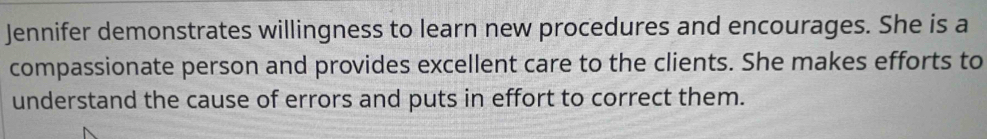 Jennifer demonstrates willingness to learn new procedures and encourages. She is a 
compassionate person and provides excellent care to the clients. She makes efforts to 
understand the cause of errors and puts in effort to correct them.