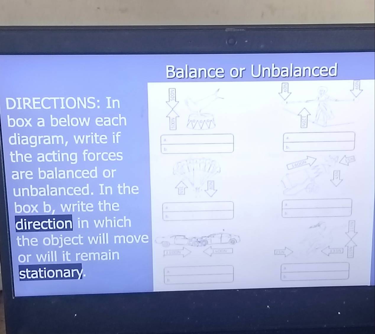 Balance or Unbalanced 
DIRECTIONS: In 
box a below each 
diagram, write if 
a 
a 
b 
the acting forces 
b
1600N
are balanced or 
unbalanced. In the 
box b, write the 
a 
a 
b 
direction in which 
b 
the object will move 
or will it remain
1100 1 1
stationar 
a 
a 
b