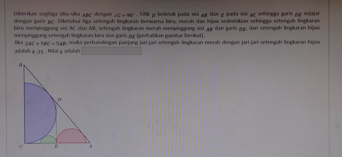 Diberikan segitiga siku-siku ABC dengan ∠ C=90°. Titik D terletak pada sisi AB dan E pada sisi AC sehingga garis DE sejajar 
dengan garis & ç. Diketahui tiga setengah lingkaran berwarna biru, merah dan hijau sedemikian sehingga setengah lingkaran 
biru menyinggung sisi AC dan AB, setengah lingkaran merah menyinggung sisi AB dan garis DE, dan setengah lingkaran hijau 
menyinggung setengah lingkaran biru dan garis DE (perhatikan gambar berikut). 
Jika 2AC+5BC=5AB , maka perbandingan panjang jari-jari setengah lingkaran merah dengan jari-jari setengah lingkaran hijau 
adalah k:25. Nilai k adalah