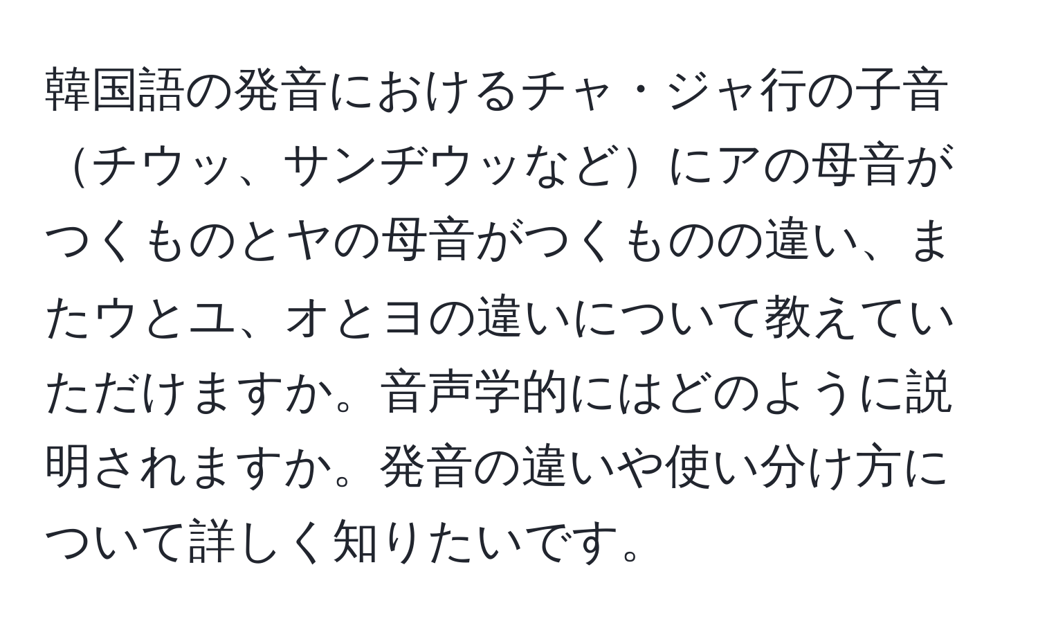 韓国語の発音におけるチャ・ジャ行の子音チウッ、サンヂウッなどにアの母音がつくものとヤの母音がつくものの違い、またウとユ、オとヨの違いについて教えていただけますか。音声学的にはどのように説明されますか。発音の違いや使い分け方について詳しく知りたいです。