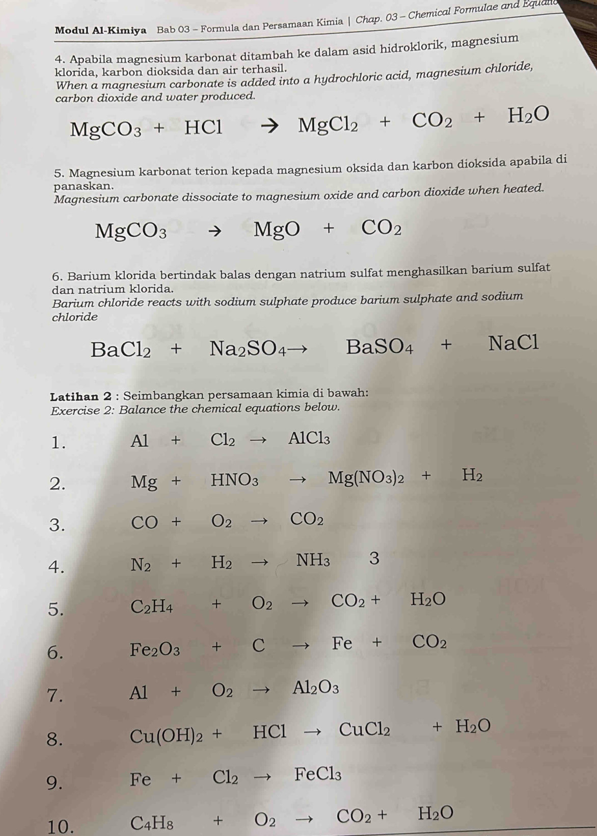 Modul Al-Kimiya Bab 03 - Formula dan Persamaan Kimia | Chap. 03 - Chemical Formulae and Equand
4. Apabila magnesium karbonat ditambah ke dalam asid hidroklorik, magnesium
klorida, karbon dioksida dan air terhasil.
When a magnesium carbonate is added into a hydrochloric acid, magnesium chloride,
carbon dioxide and water produced.
MgCO_3+HCl to MgCl_2+CO_2+H_2O
5. Magnesium karbonat terion kepada magnesium oksida dan karbon dioksida apabila di
panaskan.
Magnesium carbonate dissociate to magnesium oxide and carbon dioxide when heated.
MgCO_3 to MgO+CO_2
6. Barium klorida bertindak balas dengan natrium sulfat menghasilkan barium sulfat
dan natrium klorida.
Barium chloride reacts with sodium sulphate produce barium sulphate and sodium
chloride
BaCl_2+Na_2SO_4to BaSO_4+NaCl
Latihan 2 : Seimbangkan persamaan kimia di bawah:
Exercise 2: Balance the chemical equations below.
1.
Al+Cl_2to AlCl_3
2.
Mg+HNO_3to Mg(NO_3)_2+H_2
3.
CO+O_2to CO_2
4.
N_2+H_2to NH_33
5.
C_2H_4+O_2to CO_2+H_2O
6.
Fe_2O_3+Cto Fe+CO_2
7.
Al+O_2to Al_2O_3
8.
Cu(OH)_2+HClto CuCl_2+H_2O
9.
Fe+Cl_2to FeCl_3
10. C_4H_8+O_2to CO_2+H_2O