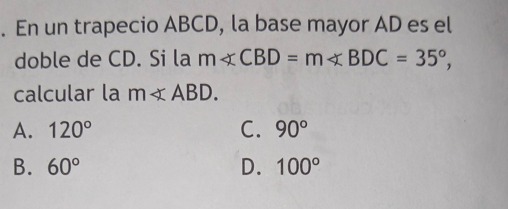 En un trapecio ABCD, la base mayor AD es el
doble de CD. Si la m∠ CBD=m∠ BDC=35°, 
calcular la m∠ ABD.
A. 120° C. 90°
B. 60° D. 100°