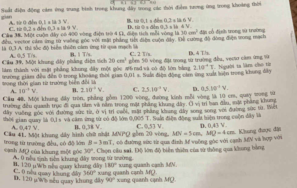 0.1 0,2 0.3 f(s)
Suất điện động cảm ứng trung bình trong khung dây trong các thời điểm tương ứng trong khoảng thời
gian
A. từ 0 đến 0,1 s là 3 V. B. từ 0,1 s đến 0,2 s là 6 V.
C. từ 0,2 s đến 0,3 s là 9 V. D. từ 0 s đến 0,3 s là 4 V.
Câu 38. Một cuộn dây có 400 vòng điện trở 4 Ω, diện tích mỗi vòng là 30cm^2 đặt cố định trong từ trường
đều, vector cảm ứng từ vuông góc với mặt phẳng tiết diện cuộn dây. Để cường độ dòng điện trong mạch
là 0,3 A thì tốc độ biến thiên cảm ứng từ qua mạch là
A. 0,5 T/s. B. 1 T/s. C. 2 T/s. D. 4 T/s.
Câu 39. Một khung dây phẳng diện tích 20cm^2 gồm 50 vòng đặt trong từ trường đều, vectơ cảm ứng từ
làm thành với mặt phẳng khung dây một góc π6 rad và có độ lớn bằng 2.10^(-4)T. Người ta làm cho từ
trường giảm đều đến 0 trong khoảng thời gian 0,01 s. Suất điện động cảm ứng xuất hiện trong khung dây
trong thời gian từ trường biến đổi là
A. 10^(-3)V. B. 2.10^(-3)V. C. 2,5.10^(-3)V. D. 0,5.10^(-3)V.
Câu 40. Một khung dây tròn, phẳng gồm 1200 vòng, đường kính mỗi vòng là 10 cm, quay trong từ
trường đều quanh trục đi qua tâm và nằm trong mặt phăng khung dây. Ở vị trí ban đầu, mặt phẳng khung
dây vuông góc với đường sức từ, ở vị trí cuối, mặt phăng khung dây song song với đường sức từ. Biêt
thời gian quay là 0,1 s và cảm ứng từ có độ lớn 0,005 T. Suất điện động suất hiện trong cuộn dây là
A. 0,47 V. B. 0,38 V. C. 0,53 V. D. 0,43 V.
Câu 41. Một khung dây hình chữ nhật MNPQ gồm 20 vòng, MN=5cm,MQ=4cm. Khung được đặt
trong từ trường đều, có độ lớn B=3mT , có đường sức từ qua đinh M vuông góc với cạnh MN và hợp với
cạnh MQ của khung một góc 30°. Chọn câu sai. Độ lớn độ biến thiên của từ thông qua khung bằng
A. 0 nếu tịnh tiến khung dây trong từ trường.
B 120 µWb nếu quay khung dây 180° xung quanh cạnh MN.
C. 0 nếu quay khung dây 360° xung quanh cạnh MQ.
D. 120 μWb nếu quay khung dây 90° xung quanh cạnh MQ.