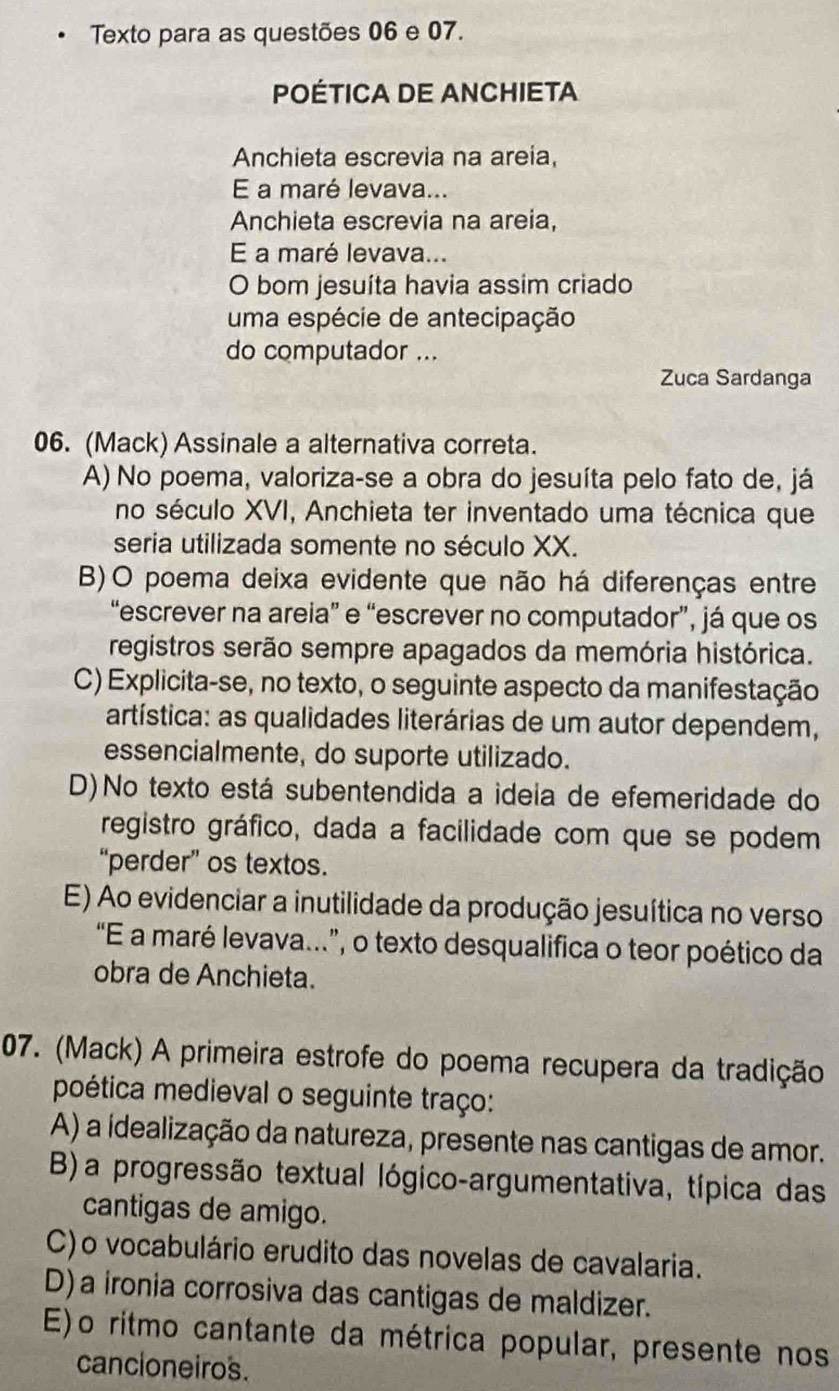 Texto para as questões 06 e 07.
POÉTICA DE ANCHIETA
Anchieta escrevia na areia,
E a maré levava...
Anchieta escrevia na areia,
E a maré levava...
O bom jesuíta havia assim criado
uma espécie de antecipação
do computador ...
Zuca Sardanga
06. (Mack) Assinale a alternativa correta.
A) No poema, valoriza-se a obra do jesuíta pelo fato de, já
no século XVI, Anchieta ter inventado uma técnica que
seria utilizada somente no século XX.
B)O poema deixa evidente que não há diferenças entre
“escrever na areia” e “escrever no computador”, já que os
registros serão sempre apagados da memória histórica.
C) Explicita-se, no texto, o seguinte aspecto da manifestação
artística: as qualidades literárias de um autor dependem,
essencialmente, do suporte utilizado.
D)No texto está subentendida a idela de efemeridade do
registro gráfico, dada a facilidade com que se podem
“perder” os textos.
E) Ao evidenciar a inutilidade da produção jesuítica no verso
“E a maré levava...”, o texto desqualifica o teor poético da
obra de Anchieta.
07. (Mack) A primeira estrofe do poema recupera da tradição
poética medieval o seguinte traço:
A) a ídealização da natureza, presente nas cantigas de amor.
B)a progressão textual lógico-argumentativa, típica das
cantigas de amigo.
C)o vocabulário erudito das novelas de cavalaria.
D)a ironia corrosiva das cantigas de maldizer.
E)o ritmo cantante da métrica popular, presente nos
cancioneiros.