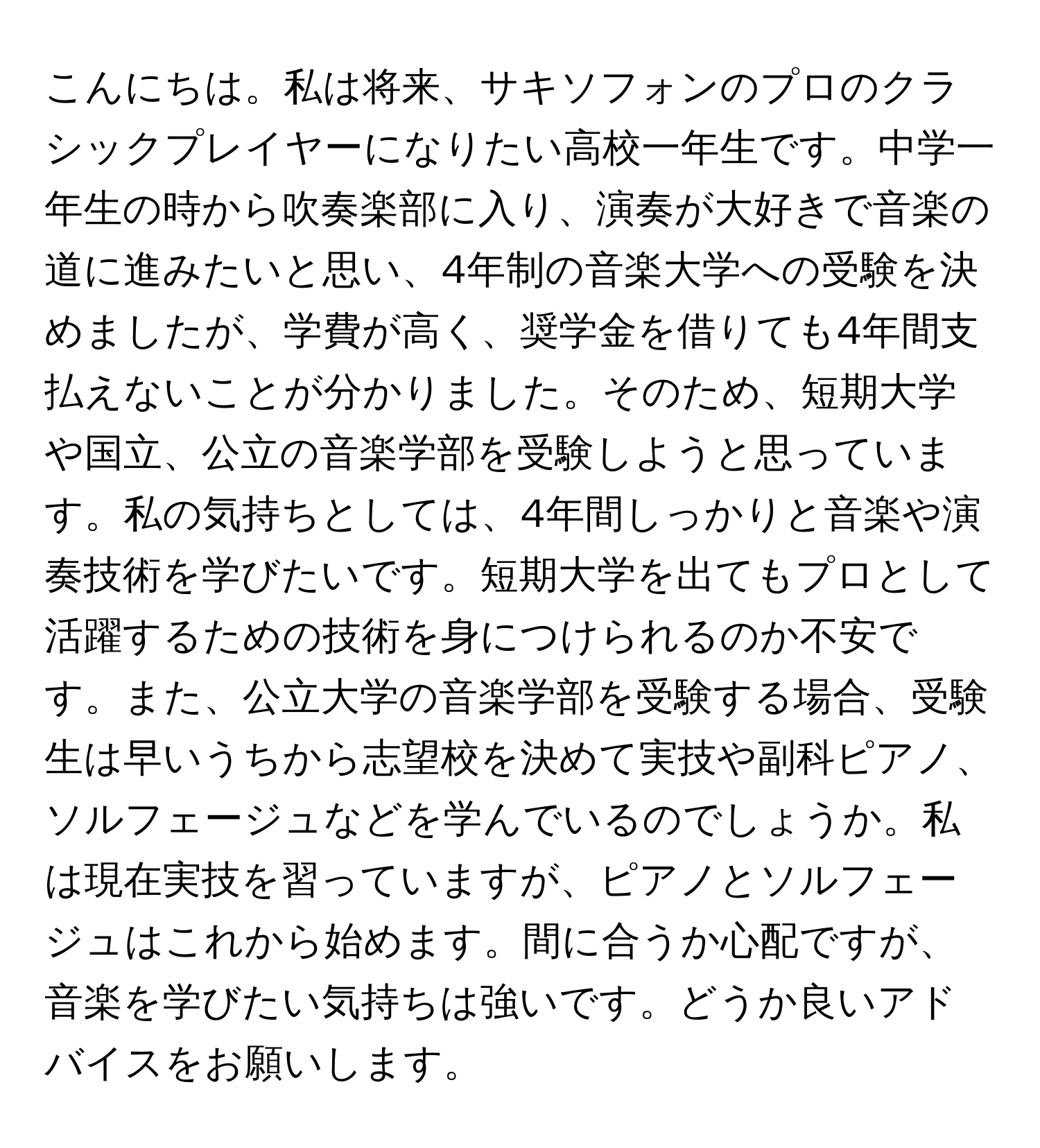 こんにちは。私は将来、サキソフォンのプロのクラシックプレイヤーになりたい高校一年生です。中学一年生の時から吹奏楽部に入り、演奏が大好きで音楽の道に進みたいと思い、4年制の音楽大学への受験を決めましたが、学費が高く、奨学金を借りても4年間支払えないことが分かりました。そのため、短期大学や国立、公立の音楽学部を受験しようと思っています。私の気持ちとしては、4年間しっかりと音楽や演奏技術を学びたいです。短期大学を出てもプロとして活躍するための技術を身につけられるのか不安です。また、公立大学の音楽学部を受験する場合、受験生は早いうちから志望校を決めて実技や副科ピアノ、ソルフェージュなどを学んでいるのでしょうか。私は現在実技を習っていますが、ピアノとソルフェージュはこれから始めます。間に合うか心配ですが、音楽を学びたい気持ちは強いです。どうか良いアドバイスをお願いします。