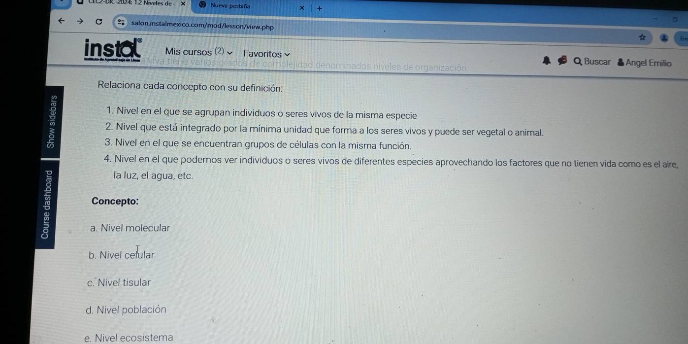 Nueva pestaña +
salon.instalmexico.com/mod/lesson/view.php
instal Mis cursos (2) Favoritos≌ Q Buscar & Angel Emilio
idad denominados niveles de organización
Relaciona cada concepto con su definición:
1. Nivel en el que se agrupan individuos o seres vivos de la misma especie
2. Nivel que está integrado por la mínima unidad que forma a los seres vivos y puede ser vegetal o animal.
3. Nivel en el que se encuentran grupos de células con la misma función.
4. Nivel en el que podemos ver individuos o seres vivos de diferentes especies aprovechando los factores que no tienen vida como es el aire,
la luz, el agua, etc.
Concepto:
a. Nivel molecular
b. Nivel celular
c. Nivel tisular
d. Nivel población
e. Nivel ecosistema