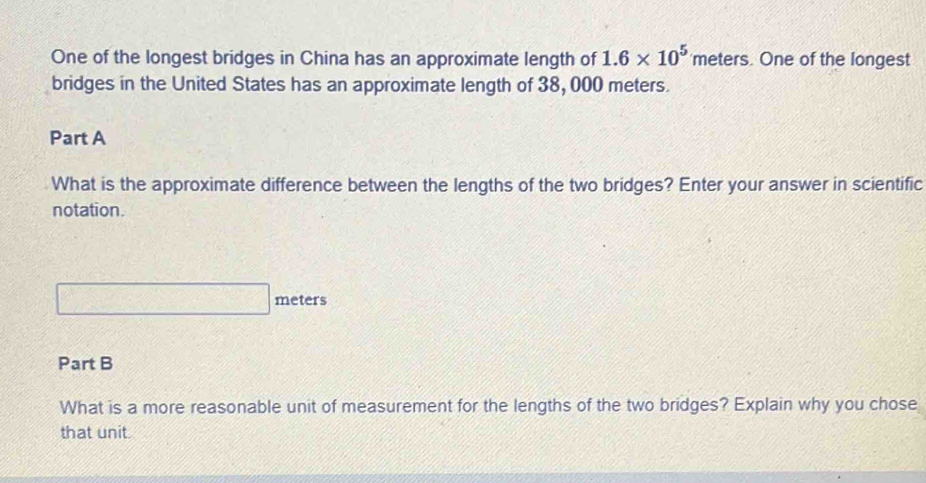 One of the longest bridges in China has an approximate length of 1.6* 10^5 'meters. One of the longest 
bridges in the United States has an approximate length of 38, 000 meters. 
Part A 
What is the approximate difference between the lengths of the two bridges? Enter your answer in scientific 
notation.
□ meters
Part B 
What is a more reasonable unit of measurement for the lengths of the two bridges? Explain why you chose 
that unit.