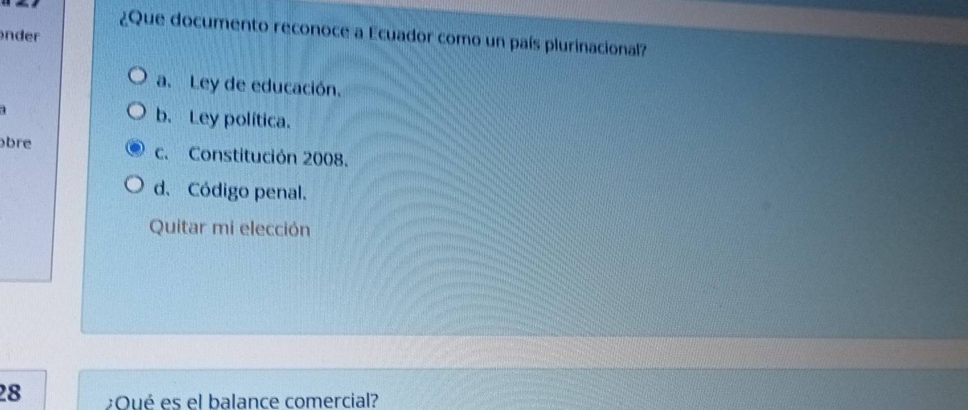 ¿Que documento reconoce a Ecuador como un país plurinacional?
nder
a. Ley de educación.
a
b. Ley política.
bre c. Constitución 2008.
d. Código penal.
Quitar mi elección
28
;Oué es el balance comercial?