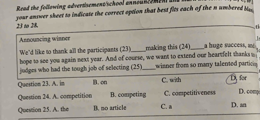 Read the following advertisement/school announcemen un
your answer sheet to indicate the correct option that best fits each of the n umbered blan 
23 to 28.
ti
Announcing winner 1
We’d like to thank all the participants (23)_ making this (24)_ a huge success, and
1
hope to see you again next year. And of course, we want to extend our heartfelt thanks to 
judges who had the tough job of selecting (25)_ winner from so many talented particion
Question 23. A. in B. on C. with
D.for
Question 24. A. competition B. competing C. competitiveness D. comp
Question 25. A. the B. no article C. a
D. an