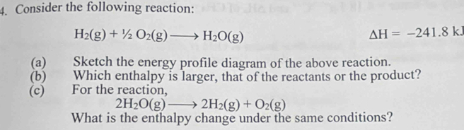 Consider the following reaction:
H_2(g)+1/2O_2(g)to H_2O(g)
Delta H=-241.8k. 
(a) Sketch the energy profile diagram of the above reaction. 
(b) Which enthalpy is larger, that of the reactants or the product? 
(c) For the reaction,
2H_2O(g)to 2H_2(g)+O_2(g)
What is the enthalpy change under the same conditions?