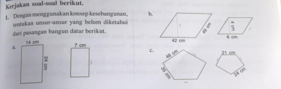 Kerjakan soal-soal berikut. 
1. Dengan menggunakan konsep kesebangunan, b. 
tentukan unsur-unsur yang belum diketahui 
dari pasangan bangun datar berikut. 
a.
7 cm
c. 21 cm;
cm