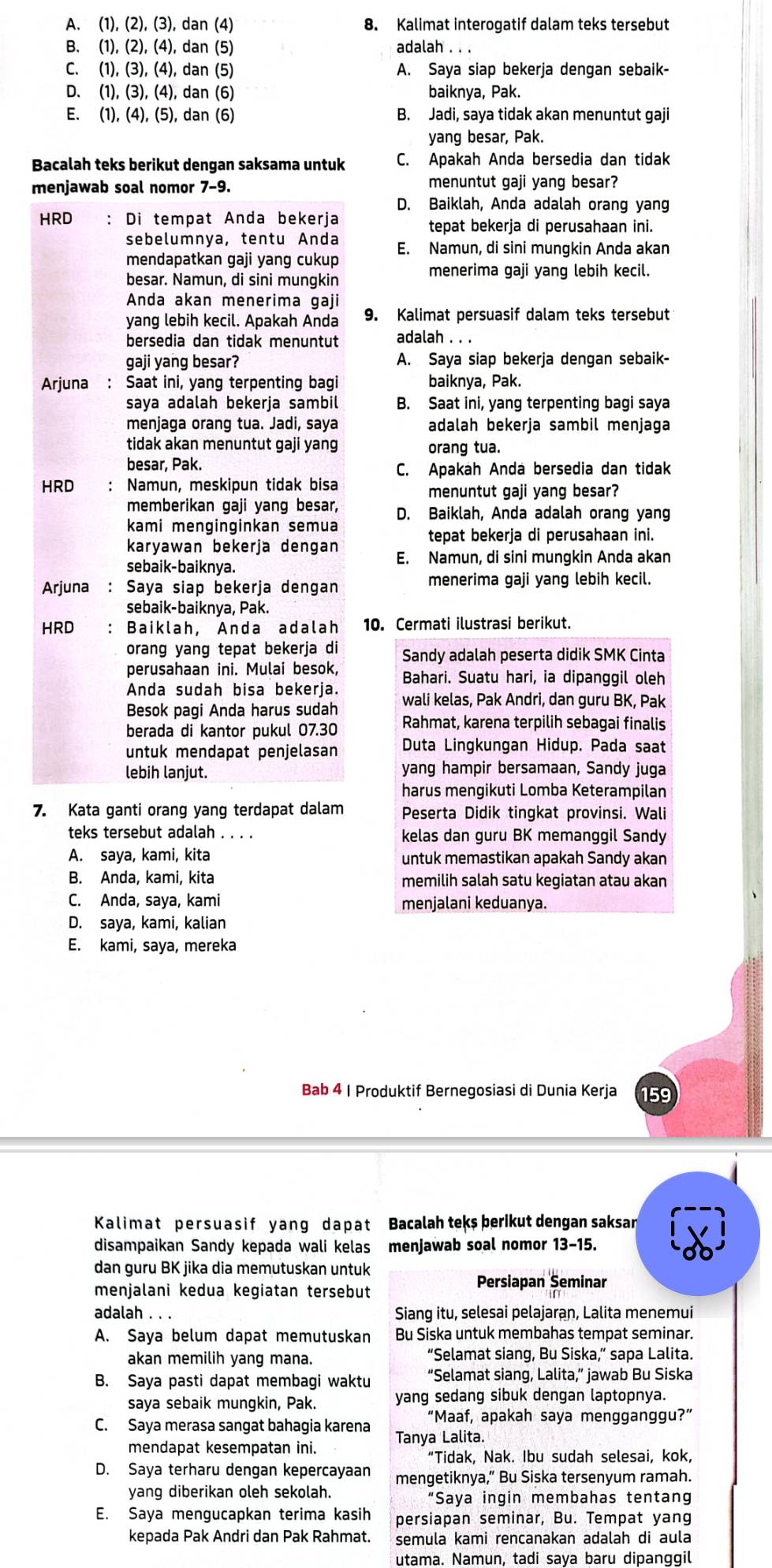 A. (1),(2) (3) ), dan (4) 8. Kalimat interogatif dalam teks tersebut
B. (1),(2),(4) , dan (5) adalah . . .
C. (1), (3), (4), dan (5) A. Saya siap bekerja dengan sebaik-
D、 (1).(3 ), (4), dan (6) baiknya, Pak.
E. 1),(4),(5) ), dan (6) B. Jadi, saya tidak akan menuntut gaji
yang besar, Pak.
Bacalah teks berikut dengan saksama untuk C. Apakah Anda bersedia dan tidak
menjawab soal nomor 7-9. menuntut gaji yang besar?
D. Baiklah, Anda adalah orang yang
HRD : Di tempat Anda bekerja tepat bekerja di perusahaan ini.
sebelumnya, tentu Anda E. Namun, di sini mungkin Anda akan
mendapatkan gaji yang cukup
besar. Namun, di sini mungkin menerima gaji yang lebih kecil.
Anda akan menerima gaji
yang lebih kecil. Apakah Anda 9. Kalimat persuasif dalam teks tersebut
bersedia dan tidak menuntut adalah . . .
gaji yang besar? A. Saya siap bekerja dengan sebaik-
Arjuna : Saat ini, yang terpenting bagi baiknya, Pak.
saya adalah bekerja sambil B. Saat ini, yang terpenting bagi saya
menjaga orang tua. Jadi, saya adalah bekerja sambil menjaga
tidak akan menuntut gaji yang orang tua.
besar, Pak. C. Apakah Anda bersedia dan tidak
HRD : Namun, meskipun tidak bisa menuntut gaji yang besar?
memberikan gaji yang besar,
kami menginginkan semua D. Baiklah, Anda adalah orang yang
tepat bekerja di perusahaan ini.
karyawan bekerja dengan E. Namun, di sini mungkin Anda akan
sebaik-baiknya.
Arjuna : Saya siap bekerja dengan menerima gaji yang lebih kecil.
sebaik-baiknya, Pak.
HRD : Baiklah, Anda adalah 10. Cermati ilustrasi berikut.
orang yang tepat bekerja di Sandy adalah peserta didik SMK Cinta
perusahaan ini. Mulai besok,
Anda sudah bisa bekerja. Bahari. Suatu hari, ia dipanggil oleh
Besok pagi Anda harus sudah wali kelas, Pak Andri, dan guru BK, Pak
berada di kantor pukul 07.30 Rahmat, karena terpilih sebagai finalis
untuk mendapat penjelasan Duta Lingkungan Hidup. Pada saat
lebih lanjut. yang hampir bersamaan, Sandy juga
harus mengikuti Lomba Keterampilan
7. Kata ganti orang yang terdapat dalam Peserta Didik tingkat provinsi. Wali
teks tersebut adalah . . . . kelas dan guru BK memanggil Sandy
A. saya, kami, kita untuk memastikan apakah Sandy akan
B. Anda, kami, kita memilih salah satu kegiatan atau akan
C. Anda, saya, kami menjalani keduanya.
D. saya, kami, kalian
E. kami, saya, mereka
Bab 4 | Produktif Bernegosiasi di Dunia Kerja 159
Kal im at persua s i f y ang da pat Bacalah teks berikut dengan saksan
disampaikan Sandy kepada wali kelas menjawab soal nomor 13-15.
dan guru BK jika dia memutuskan untuk
menjalani kedua kegiatan tersebut
Persiapan Seminar
adalah . . . Siang itu, selesai pelajaran, Lalita menemui
A. Saya belum dapat memutuskan Bu Siska untuk membahas tempat seminar.
akan memilih yang mana. “Selamat siang, Bu Siska,” sapa Lalita.
B. Saya pasti dapat membagi waktu “Selamat siang, Lalita,” jawab Bu Siska
saya sebaik mungkin, Pak. yang sedang sibuk dengan laptopnya.
“Maaf, apakah saya mengganggu?”
C. Saya merasa sangat bahagia karena Tanya Lalita
mendapat kesempatan ini.
“Tidak, Nak. Ibu sudah selesai, kok,
D. Saya terharu dengan kepercayaan mengetiknya,” Bu Siska tersenyum ramah.
yang diberikan oleh sekolah. “Saya ingin membahas tentang
E. Saya mengucapkan terima kasih persiapan seminar, Bu. Tempat yang
kepada Pak Andri dan Pak Rahmat. semula kami rencanakan adalah di aula
utama. Namun, tadi saya baru dipanggil