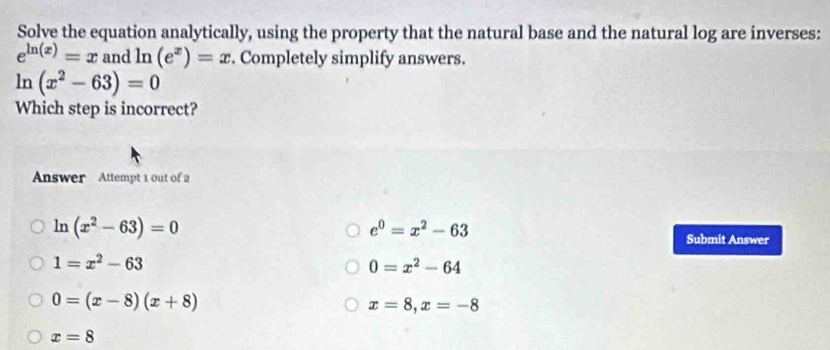 Solve the equation analytically, using the property that the natural base and the natural log are inverses:
e^(ln (x))=x and ln (e^x)=x Completely simplify answers.
ln (x^2-63)=0
Which step is incorrect?
Answer Attempt 1 out of 2
e^0=x^2-63
ln (x^2-63)=0 Submit Answer
1=x^2-63
0=x^2-64
0=(x-8)(x+8)
x=8, x=-8
x=8