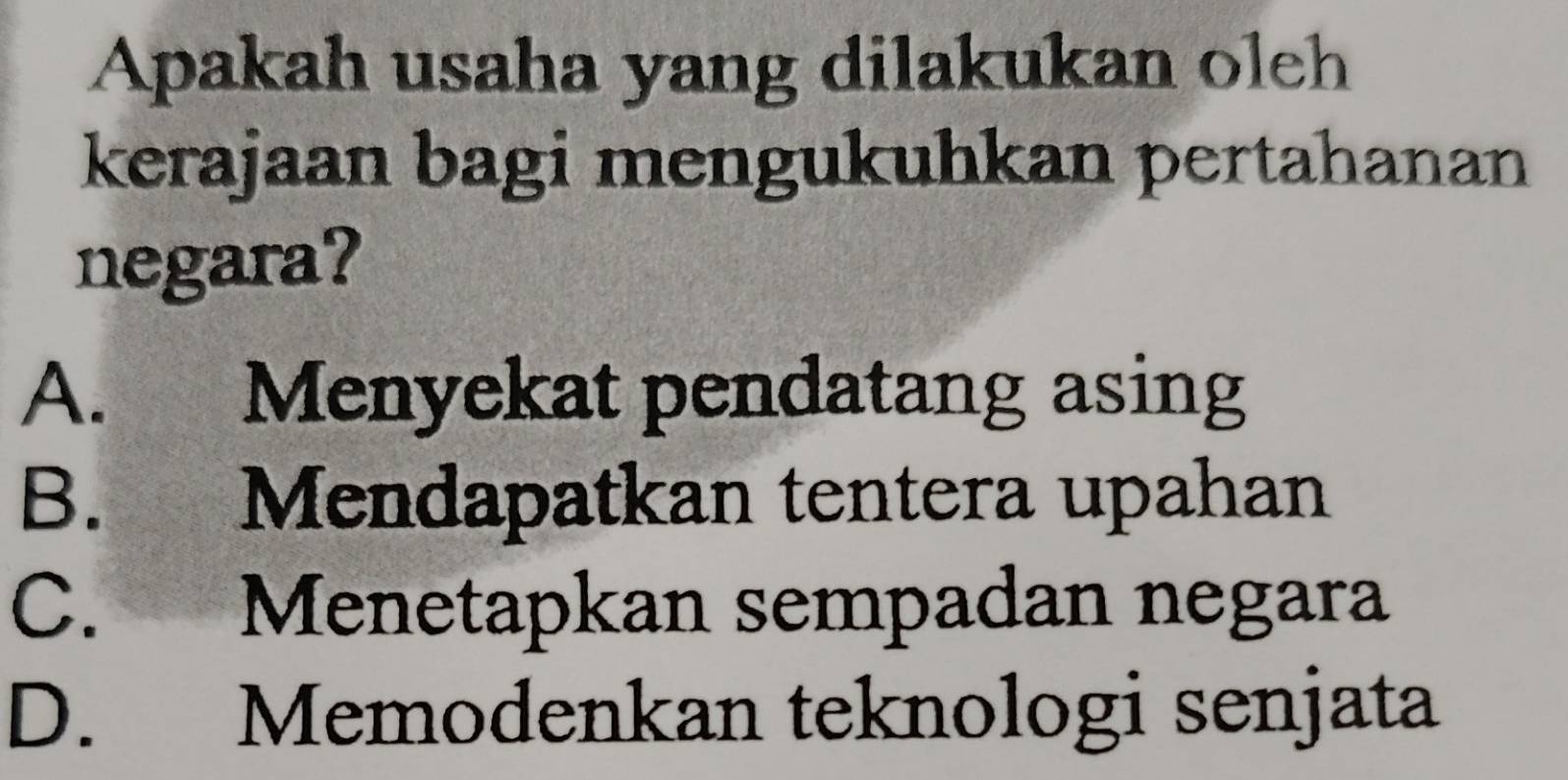 Apakah usaha yang dilakukan oleh
kerajaan bagi mengukuhkan pertahanan
negara?
A. Menyekat pendatang asing
B. Mendapatkan tentera upahan
C. Menetapkan sempadan negara
D. Memodenkan teknologi senjata