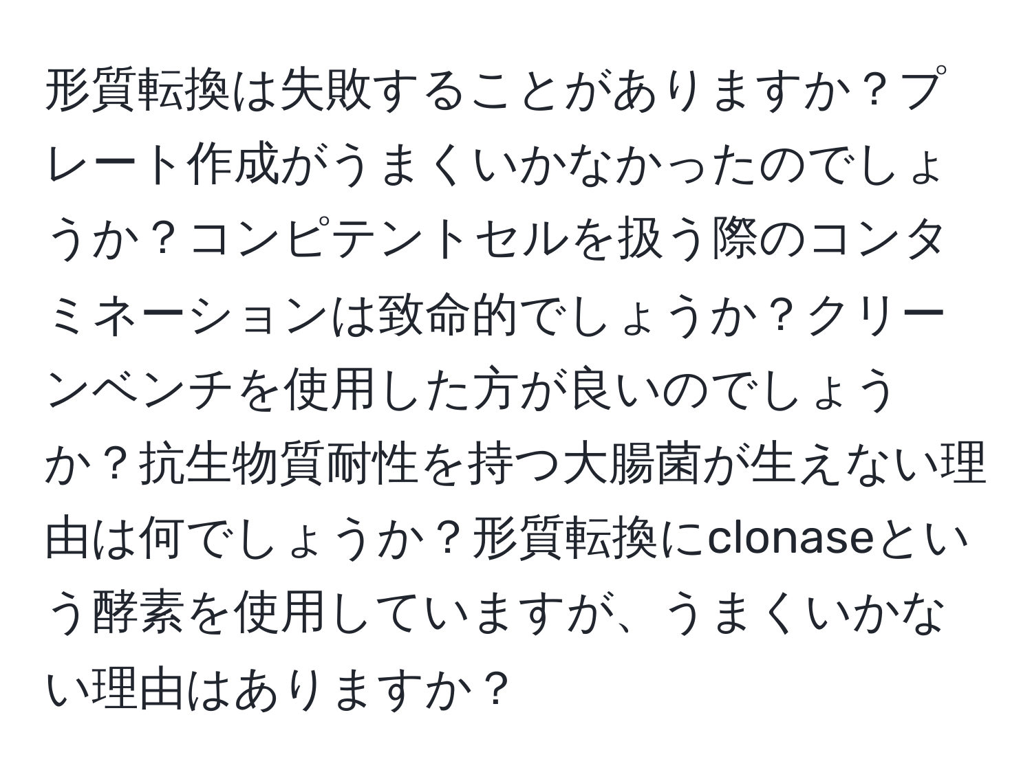 形質転換は失敗することがありますか？プレート作成がうまくいかなかったのでしょうか？コンピテントセルを扱う際のコンタミネーションは致命的でしょうか？クリーンベンチを使用した方が良いのでしょうか？抗生物質耐性を持つ大腸菌が生えない理由は何でしょうか？形質転換にclonaseという酵素を使用していますが、うまくいかない理由はありますか？