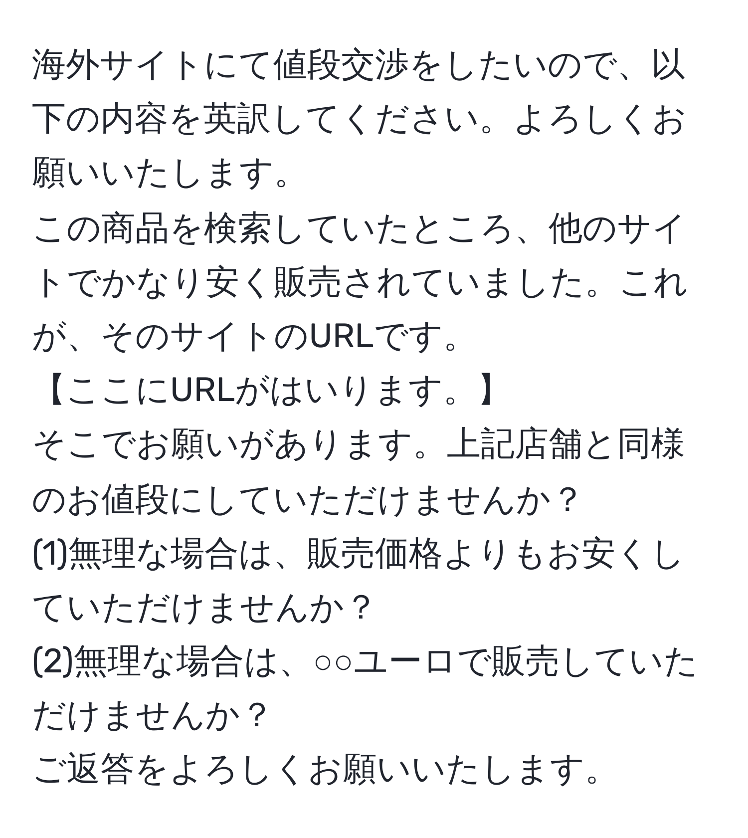 海外サイトにて値段交渉をしたいので、以下の内容を英訳してください。よろしくお願いいたします。  
この商品を検索していたところ、他のサイトでかなり安く販売されていました。これが、そのサイトのURLです。  
【ここにURLがはいります。】  
そこでお願いがあります。上記店舗と同様のお値段にしていただけませんか？  
(1)無理な場合は、販売価格よりもお安くしていただけませんか？  
(2)無理な場合は、○○ユーロで販売していただけませんか？  
ご返答をよろしくお願いいたします。