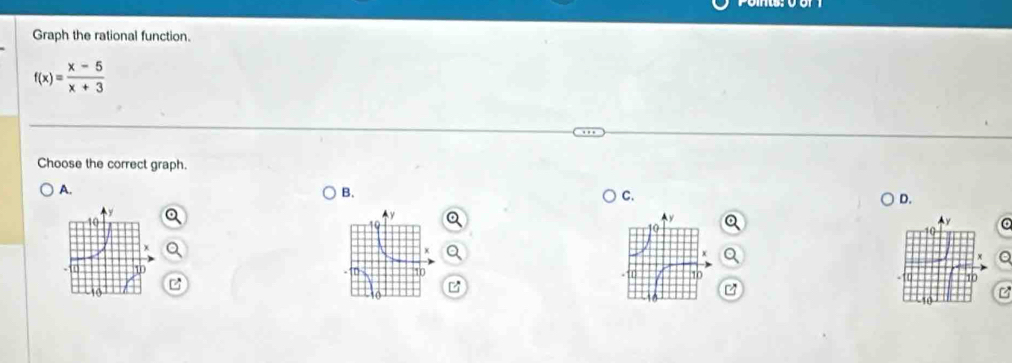 Graph the rational function.
f(x)= (x-5)/x+3 
Choose the correct graph. 
A. 
B. 
C. 
D.
10
X
10