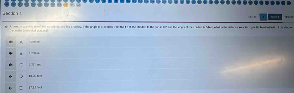 Nex 》 ⊙ 01 ∞0
58 of 60 4
A person walking down the street notices his shadow. If the angle of elevation from the tip of the shadow to the sun is 60° and the length of the shadow is 5 feet, what is the distance from the top of his head to the tip of his shadow
(round to 2 decimal places)?
A 3.89 feet
B 4.33 feet
C 5.77 feet
D 10.00 feet
17.18 feet