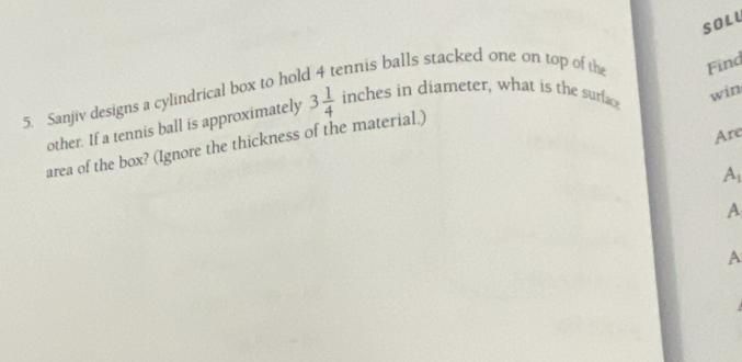 SOLU 
5. Sanjiv designs a cylindrical box to hold 4 tennis balls stacked one on top of the Find 
other. If a tennis ball is approximately 3 1/4  inches in diameter, what is the surface 
win 
Are 
area of the box? (Ignore the thickness of the material.) 
A 
A 
A