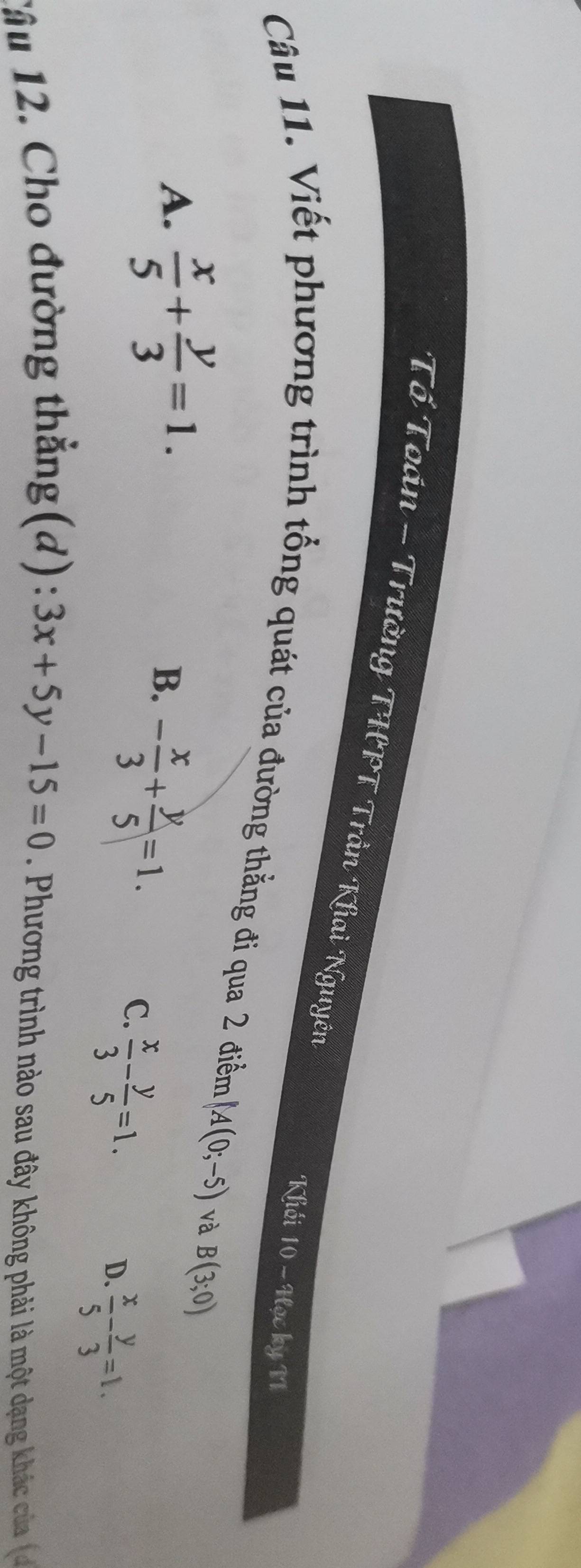 Tổ Toán - Trường THPT Trần Khai Nguyên 10-90 ky N
Khối
Câu 11. Viết phương trình tổng quát của đường thẳng đi qua 2 điễm A(0;-5) và B(3;0)
A.  x/5 + y/3 =1.
B. - x/3 + y/5 =1.
C.  x/3 - y/5 =1.
D.  x/5 - y/3 =1. 
Tầu 12. Cho đường thẳng(d): 3x+5y-15=0 Phương trình nào sau đây không phải là một dạng khác của