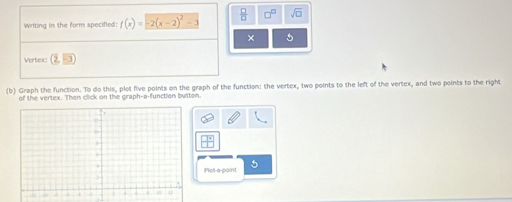 Writing in the form specified: f(x)=-2(x-2)^2-3  □ /□   □^(□) sqrt(□ ) 
5 
Vertex: (2,-3)
(b) Graph the function. To do this, plot five points on the graph of the function: the vertex, two points to the left of the vertex, and two points to the right 
of the vertex. Then click on the graph-a-function button.
- 1x/□  
Plot-a-point