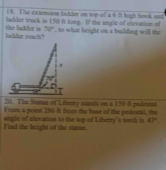 The extension ladder on top of a 6 ft high hook and 
ladder truck is 150 ft long. If the angle of elevation of 
the ladder is 70° , to what height on a building will the 
ladder reach? 
20. The Statue of Liberty stands on a 150 ft pedestal. 
From a point 280 ft from the base of the pedestal, the 
ungle of elevation to the top of Liberty's torch is 47^2. 
Find the height of the stame.