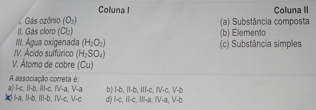 Coluna I Coluna II
1. Gás ozônio (O_3) (a) Substância composta
II. Gás cloro (Cl_2) (b) Elemento
III. Água oxigenada (H_2O_2) (c) Substância simples
IV. Ácido sulfúrico (H_2SO_4)
V. Átomo de cobre (Cu)
A associação correta é:
a) 1-c, 11-b, 111-c, IV-a, V-a b) l-b, 11-b, 111-c, IV-c, V-b
I-a, II-b, III-b, IV-c, V-c d) 1-c, 11-c, 111-a, IV-a, V-b