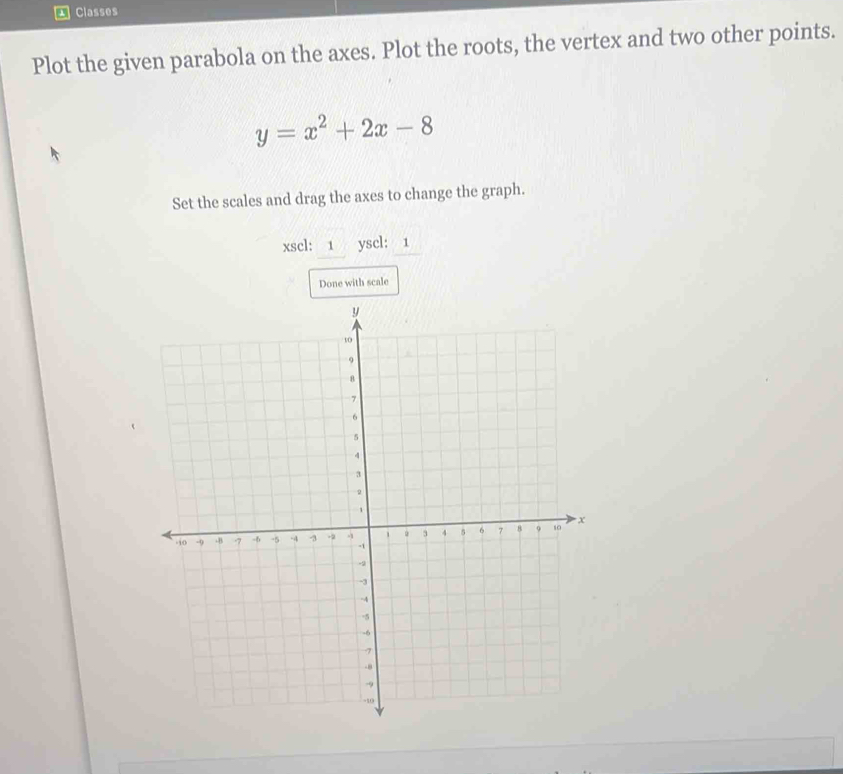 Classes 
Plot the given parabola on the axes. Plot the roots, the vertex and two other points.
y=x^2+2x-8
Set the scales and drag the axes to change the graph. 
xscl: 1 yscl: 1 
Done with scale