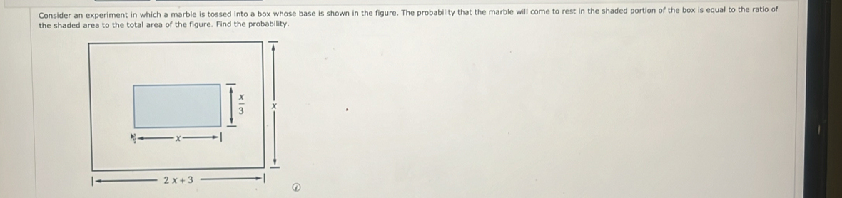 Consider an experiment in which a marble is tossed into a box whose base is shown in the figure. The probability that the marble will come to rest in the shaded portion of the box is equal to the ratio of
the shaded area to the total area of the figure. Find the probability.
①