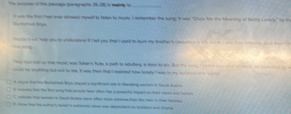 The purpose of this passage (paragraphs 26-28) is mainly to _
I was the first I had ever allowed myself to listen to music, I remember the song: It was "Show Mz the Meaning of Being Lonely," by th
Bacsstreet Boys
Keybe it will help you to undersland if I telr you that I used to burn my brother's cassettes in the oven. I was that extreme. And the I 
a t s o n g 
They had told us that music was Salan's flute, a path to adultery, a door to sin. But the song I heard sounded so pure, so beaut ful, so 
could be anything but evil to me. It was then that I realized how lonely I was in my isolated little wo rd
A argue that the Backstreet Boys played a significant role in liberating women in Saudi Azabia
6. express that the first song that geople hear often has a powerful impact on their views and beifels
C. indicate that women in Saudi Acebia were often more extreme than the men in their families
C. show that the author's bellel in extremist views was dependent on isolation and shame