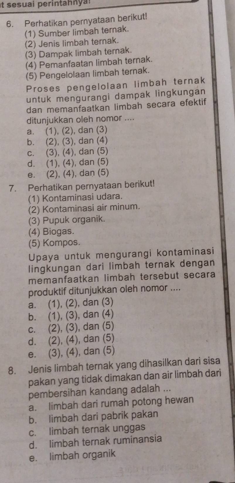 it sesuai perintahnya!
6. Perhatikan pernyataan berikut!
(1) Sumber limbah ternak.
(2) Jenis limbah ternak.
(3) Dampak limbah ternak.
(4) Pemanfaatan limbah ternak.
(5) Pengelolaan limbah ternak.
Proses pengelolaan limbah ternak
untuk mengurangi dampak lingkungan
dan memanfaatkan limbah secara efektif
ditunjukkan oleh nomor ....
a. (1), (2), dan (3)
b. (2), (3), dan (4)
c. (3), (4), dan (5)
d. (1), (4), dan (5)
e. (2), (4), dan (5)
7. Perhatikan pernyataan berikut!
(1) Kontaminasi udara.
(2) Kontaminasi air minum.
(3) Pupuk organik.
(4) Biogas.
(5) Kompos.
Upaya untuk mengurangi kontaminasi
lingkungan dari limbah ternak dengan
memanfaatkan limbah tersebut secara
produktif ditunjukkan oleh nomor ....
a. (1), (2), dan (3)
b. (1), (3), dan (4)
c. (2), (3), dan (5)
d. (2), (4), dan (5)
e. (3), (4), dan (5)
8. Jenis limbah ternak yang dihasilkan dari sisa
pakan yang tidak dimakan dan air limbah dari
pembersihan kandang adalah ...
a. limbah dari rumah potong hewan
b. limbah dari pabrik pakan
c. limbah ternak unggas
d. limbah ternak ruminansia
e. limbah organik