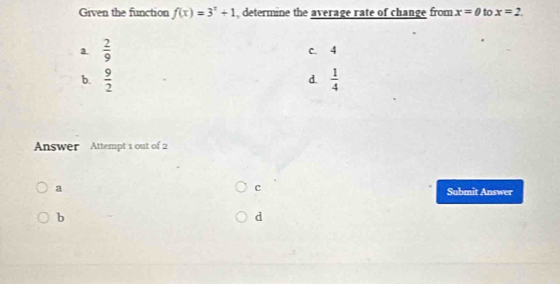 Given the function f(x)=3^x+1 , determine the average rate of change from x=0 to x=2.
a.  2/9  c. 4
b.  9/2   1/4 
d.
Answer Attempt 1 out of 2
c
a Submit Answer
b
d