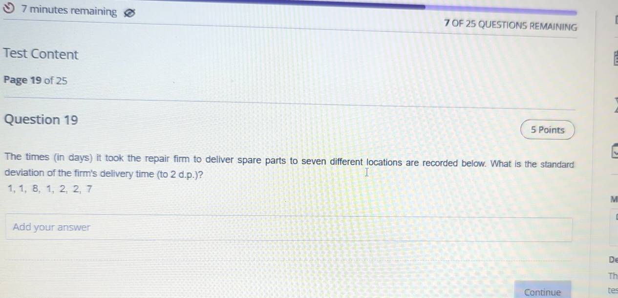 minutes remaining 7 OF 25 QUESTIONS REMAINING 
Test Content 
Page 19 of 25 
Question 19 
5 Points 
The times (in days) it took the repair firm to deliver spare parts to seven different locations are recorded below. What is the standard 
deviation of the firm's delivery time (to 2 d.p.)?
1, 1, 8, 1, 2, 2, 7
M 
Add your answer 
De 
Th 
Continue tes