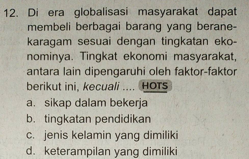 Di era globalisasi masyarakat dapat
membeli berbagai barang yang berane-
karagam sesuai dengan tingkatan eko-
nominya. Tingkat ekonomi masyarakat,
antara lain dipengaruhi oleh faktor-faktor
berikut ini, kecuali .... HOTs
a. sikap dalam bekerja
b. tingkatan pendidikan
c. jenis kelamin yang dimiliki
d. keterampilan yang dimiliki