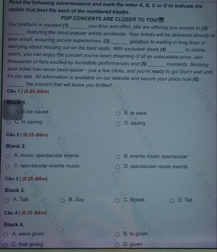 Read the following advertisement and mark the letter A, B, C or D to indicate the
option that best fits each of the numbered blanks.
POP CONCERTS ARE CLOSER TO YOU!T
Our platform is created (1)_ you time and effort. We are offering you access to (2)
_featuring the most popular artists worldwide. Your tickets will be delivered directly to
your email, ensuring secure experiences. (3)_ goodbye to waiting in long lines or
worrying about missing out on the best seats. With exclusive deals (4)_ to online
users, you can enjoy the concert you've been dreaming of at an unbeatable price. Join
thousands of fans excited by incredible performances and (5) _moments. Booking
your ticket has never been easier - just a few clicks, and you're ready to go! Don't wait until
it's too late. All information is available on our website and secure your place now (6)
_the concert that will leave you thrilled!
Câu 1 | (0.25 điểm)
Blank 1.
A. to be saved B. to save
C. to saving D. saving
Câu 2 | (0.25 điểm)
Blank 2.
A. music spectacular events B. events music spectacular
C. spectacular events music D. spectacular music events
Câu 3 | (0.25 điểm)
Blank 3.
A. Talk B. Say C. Speak D. Tell
Câu 4 | (0.25 điểm)
Blank 4.
A. were given B. to given
C. that giving D. given