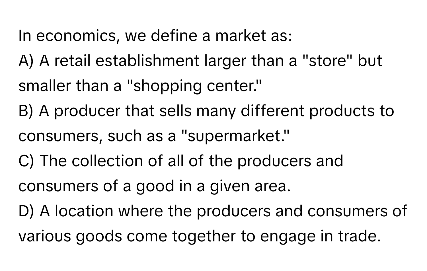 In economics, we define a market as:

A) A retail establishment larger than a "store" but smaller than a "shopping center."
B) A producer that sells many different products to consumers, such as a "supermarket."
C) The collection of all of the producers and consumers of a good in a given area.
D) A location where the producers and consumers of various goods come together to engage in trade.