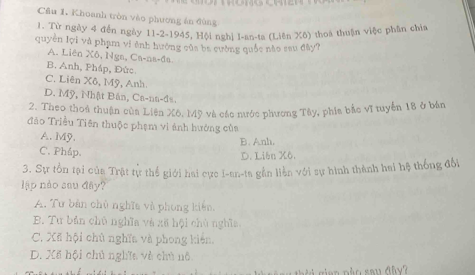 Cầâu 1. Khoanh tròn vào phương án đùng
1. Từ ngày 4 đến ngày 11-2-1945, Hội nghị I-an-ta (Liên Xô) thoà thuận việc phân chia
quyền lợi và phạm vi ảnh hưởng của ba cường quốc nào sau đây?
A. Liên Xô, Nga, Ca-na-đa,
B. Anh, Pháp, Đức.
C. Liên Xô, Mỹ, Anh.
D. Mỹ, Nhật Bản, Ca-na-đa.
2. Theo thoả thuận của Liên Xô. Mỹ và các nước phương Tây, phía bắc vĩ tuyến 18 ở bán
Tảo Triều Tiên thuộc phạm vi ảnh hưởng của
A. Mỹ. B. Anh.
C. Pháp.
D. Liên Xô.
3. Sự tồn tại của Trật tự thế giới hai cực I-an-ta gần liền với sự hình thành hai hệ thống đối
ập nào sau đây?
A. Tư bản chủ nghĩa và phong kiến,
B. Tư bản chủ nghĩa và xã hội chủ nghĩa.
C. Xã hội chủ nghĩa và phong kiển,
D. Xã hội chủ nghĩa và chủ nô.
i s ian nào sau đây?