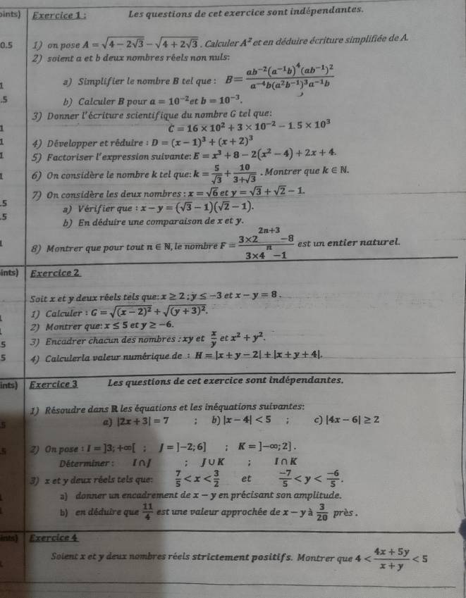 ints) Exercice 1 : Les questions de cet exercice sont indépendantes.
0.5 1) on pose A=sqrt(4-2sqrt 3)-sqrt(4+2sqrt 3). Calculer A^z et en déduire écriture simplifiée de A.
2) soient a et b deux nombres réels non nuls:
L a) Simplifier le nombre B tel que : B=frac ab^(-2)(a^(-1)b)^4(ab^(-1))^2a^(-4)b(a^2b^(-1))^3a^(-1)b.5 b) Calculer B pour a=10^(-2) a tb=10^(-3).
3) Donner l'écriture scientifique du nombre G tel que:
C=16* 10^2+3* 10^(-2)-1.5* 10^3
4) Développer et réduire  : D=(x-1)^3+(x+2)^3
5) Factoriser l'expression suivante: E=x^3+8-2(x^2-4)+2x+4.
6) On considère le nombre k tel que: k= 5/sqrt(3) + 10/3+sqrt(3) . Montrer que k∈ N.
7) On considère les deux nombres : x=sqrt(6)ety=sqrt(3)+sqrt(2)-1.
5
5 a) Vérifier que :x-y=(sqrt(3)-1)(sqrt(2)-1).
b) En déduire une comparaison de x et y.
8) Montrer que pour tout n∈ N , le nombre F= (3* 2^(2n+3)-8)/3* 4^n-1  est un entier naturel.
ints) Exercice 2
Soit x et y deux réels tels que: x≥ 2;y≤ -3 et x-y=8.
1) Calculer : G=sqrt((x-2)^2)+sqrt((y+3)^2).
2) Montrer que: x≤ 5e T y≥ -6.
5 3) Encadrer chacun des nombres :xy et  x/y etx^2+y^2.
5  4) Calculerla valeur numérique de H=|x+y-2|+|x+y+4|.
ints) Exercice 3 Les questions de cet exercice sont indépendantes.
1) Résoudre dans R les équations et les inéquations suivantes:
5
a) |2x+3|=7; b) |x-4|<5</tex> ; c) |4x-6|≥ 2
ζ Z) On pose : I=]3;+∈fty [;J=]-2;6] r= K=]-∈fty ;2].
Déterminer :   I∩] : J∪ K; I∩K
3) x et y deux réels tels que:  7/5  et  (-7)/5 
s) donner un encadrement de x-y en précisant son amplitude.
b) en déduire que  11/4  est une valeur approchée de x-y à  3/20  près .
ints) Exercice 4
_
Solent x et y deux nombres réels strictement positifs. Montrer que 4 <5</tex>