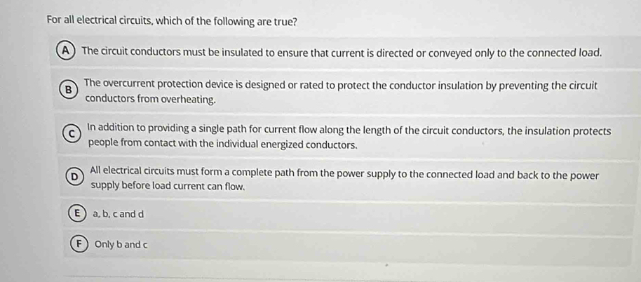 For all electrical circuits, which of the following are true?
A ) The circuit conductors must be insulated to ensure that current is directed or conveyed only to the connected load.
B The overcurrent protection device is designed or rated to protect the conductor insulation by preventing the circuit
conductors from overheating.
C In addition to providing a single path for current flow along the length of the circuit conductors, the insulation protects
people from contact with the individual energized conductors.
D All electrical circuits must form a complete path from the power supply to the connected load and back to the power
supply before load current can flow.
E  a, b, c and d
F Only b and c