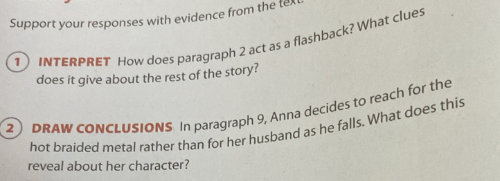 Support your responses with evidence from the tex 
1) INTERPRET How does paragraph 2 act as a flashback? What clues 
does it give about the rest of the story? 
2) DRAW CONCLUSIONS In paragraph 9, Anna decides to reach for the 
hot braided metal rather than for her husband as he falls. What does this 
reveal about her character?