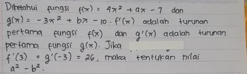 Diketahui fungsi f(x)=4x^2+ax-7 dan
g(x)=-3x^2+bx-10· f'(x) adalah turunan 
pertama fungsi f(x) dan g'(x) adalah turunan 
perfama fungsi g(x). Jika
f'(3)=g'(-3)=26 , malca tentucan nilai
a^2-b^2.