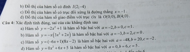 b) Đồ thị của hàm số có đỉnh I(2;-4)
c) Đồ thị của hàm số có trục đối xứng là đường thẳng x=-1.
d) Đồ thị của hàm số giao điểm với trục Ox là O(0;0), B(4;0). 
Câu 4: Xác định tính đúng, sai của các khẳng định sau
a) Hàm số y=-2x^2+1 là hàm số bậc hai với a=-2, b=0, c=1.
b) Hàm số y=-x(3x^2+2x) là hàm số bậc hai với a=-3, b=2, c=0.
c) Hàm số y=(-6x+1)(8x-2) là hàm số bậc hai với a=-48, b=20, c=-2.
d) Hàm số y=0x^2+6x+5 là hàm số bậc hai với a=0, b=6, c=5.