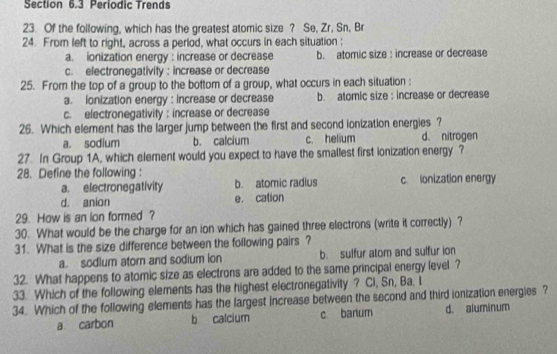 Periodic Trends
23. Of the following, which has the greatest atomic size ? Se, Zr, Sn, Br
24. From left to right, across a period, what occurs in each situation :
a. ionization energy : increase or decrease b. atomic size : increase or decrease
c. electronegativity : increase or decrease
25. From the top of a group to the bottom of a group, what occurs in each situation :
a. ionization energy : increase or decrease b. atomic size : increase or decrease
c. electronegativity: increase or decrease
26. Which element has the larger jump between the first and second ionization energies ?
a. sodium b. calcium c. helium d. nitrogen
27. In Group 1A, which element would you expect to have the smallest first ionization energy ?
28. Define the following :
a. electronegativity b. atomic radius c. lonization energy
d. anion e. cation
29. How is an ion formed ?
30. What would be the charge for an ion which has gained three electrons (write it correctly) ?
31. What is the size difference between the following pairs ?
a. sodium atom and sodium ion b. sulfur atom and sulfur ion
32. What happens to atomic size as electrons are added to the same principal energy level ?
33. Which of the following elements has the highest electronegativity ? Ci, Sn, Ba, I
34. Which of the following elements has the largest increase between the second and third ionization energies ?
a carbon b calcium c bartum d. aluminum