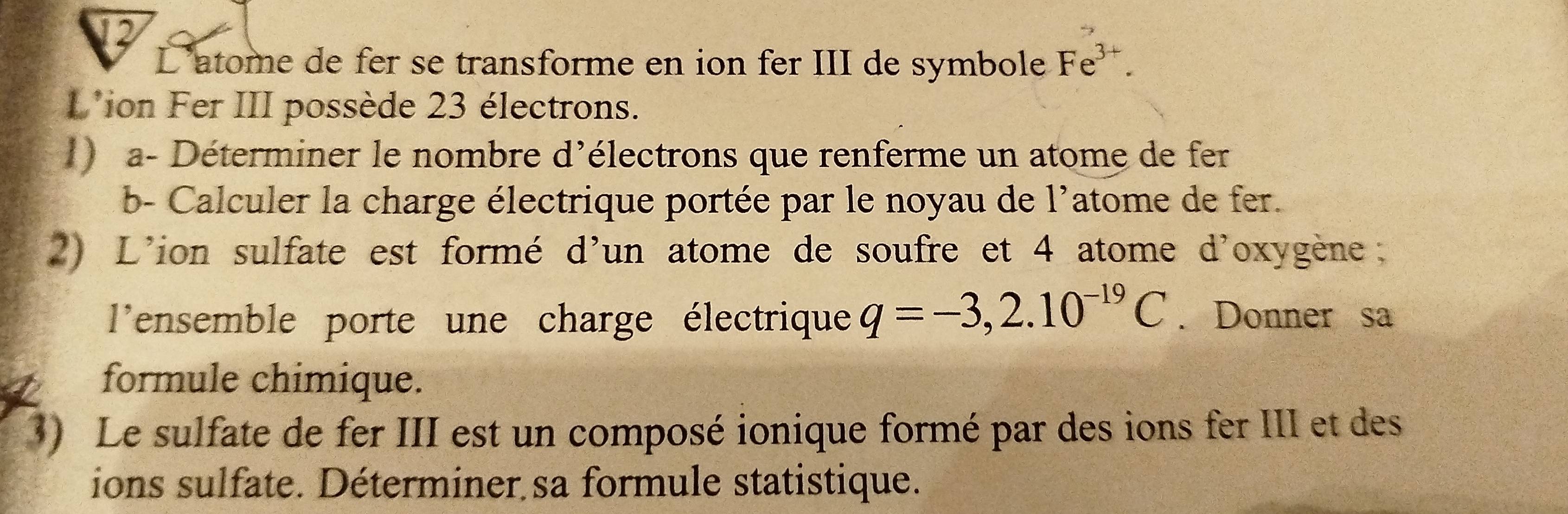 Latome de fer se transforme en ion fer III de symbole Fe^(3+). 
L'ion Fer III possède 23 électrons. 
1) a- Déterminer le nombre d'électrons que renferme un atome de fer 
b- Calculer la charge électrique portée par le noyau de l'atome de fer. 
2) L'ion sulfate est formé d'un atome de soufre et 4 atome d'oxygène: 
l'ensemble porte une charge électrique q=-3,2.10^(-19)C. Donner sa 
formule chimique. 
3) Le sulfate de fer III est un composé ionique formé par des ions fer III et des 
ions sulfate. Déterminer sa formule statistique.