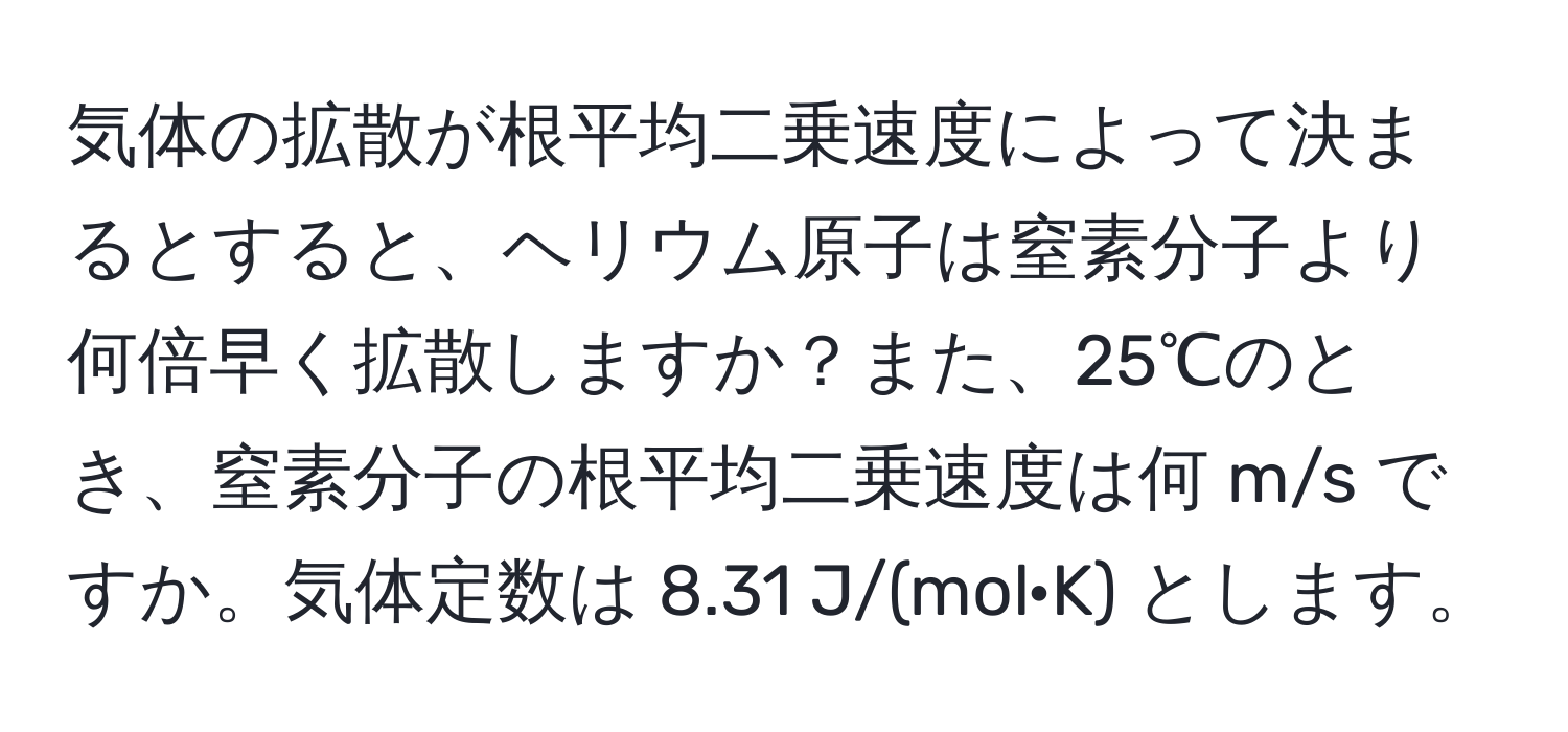 気体の拡散が根平均二乗速度によって決まるとすると、ヘリウム原子は窒素分子より何倍早く拡散しますか？また、25℃のとき、窒素分子の根平均二乗速度は何 m/s ですか。気体定数は 8.31 J/(mol·K) とします。